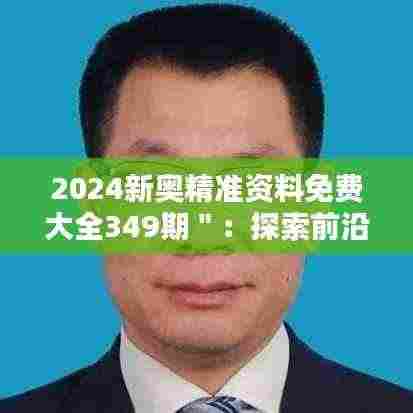 2024新奥精准资料免费大全349期":探索前沿科技,把握行业前沿动态