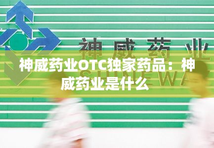 神威药业OTC独家药品:神威药业是什么