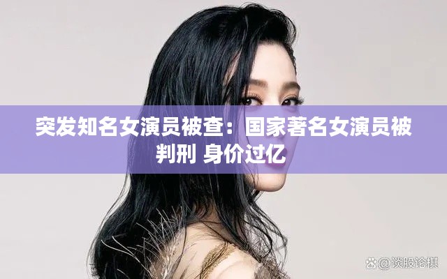 突发知名女演员被查：国家著名女演员被判刑 身价过亿 