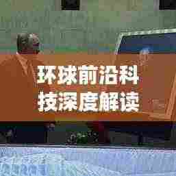 环球前沿科技深度解读,新动态及未来展望