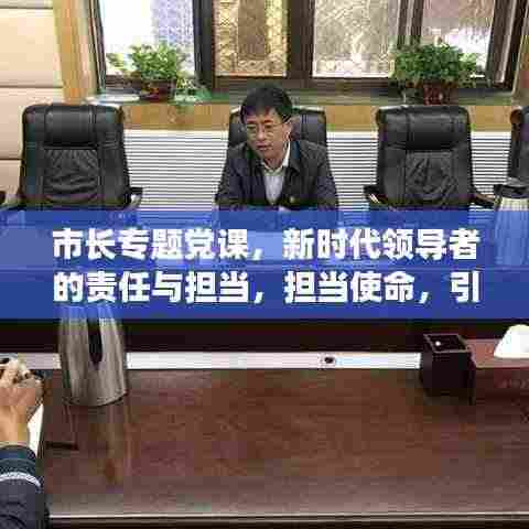 市长专题党课,新时代领导者的责任与担当,担当使命,引领未来