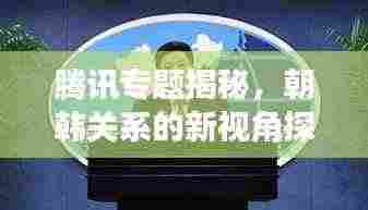 腾讯专题揭秘,朝韩关系的新视角探究