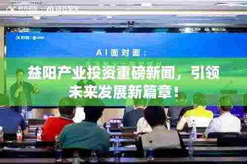 益阳产业投资重磅新闻，引领未来发展新篇章！