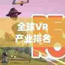 全球VR产业排名揭秘,领先厂家与市场竞争态势全景解读