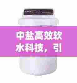 中盐高效软水科技，引领软水新潮流，优质生活新选择