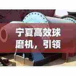 宁夏高效球磨机,引领研磨技术革新,开启新篇章!